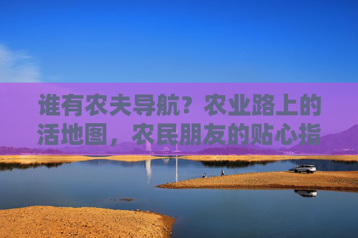 谁有农夫导航？农业路上的活地图，农民朋友的贴心指南，农夫导航，农业活地图，农民贴心指南