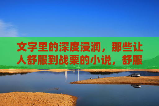 文字里的深度浸润,那些让人舒服到战栗的小说,舒服战栗的文字浸润 文字里的深度浸润,那些让人舒服到战栗的小说,舒服战栗的文字浸润