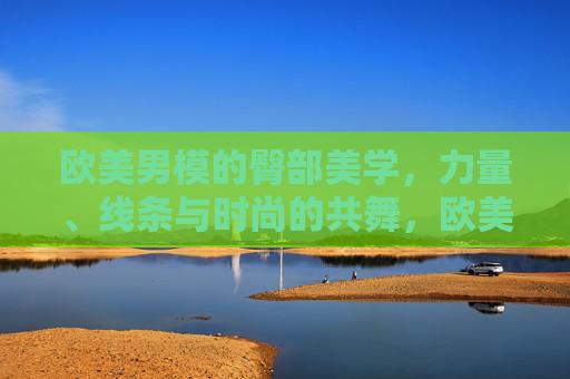 欧美男模的臀部美学,力量、线条与时尚的共舞,欧美男模臀部美学,力量、线条与时尚的共舞 欧美男模的臀部美学,力量、线条与时尚的共舞,欧美男模臀部美学,力量、线条与时尚的共舞