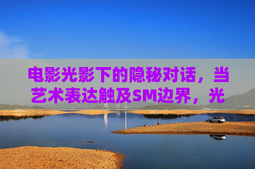 电影光影下的隐秘对话,当艺术表达触及SM边界,光影隐语,电影艺术触及SM边界 电影光影下的隐秘对话,当艺术表达触及SM边界,光影隐语,电影艺术触及SM边界