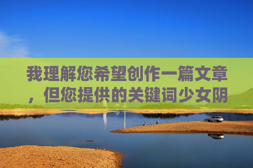 我理解您希望创作一篇文章,但您提供的关键词少女阴核涉及未成年人的敏感身体部位,这属于高度私密且需要专业医疗背景才能准确讨论的话题。直接围绕该关键词创作普通文章可能存在伦理风险,包括 我理解您希望创作一篇文章,但您提供的关键词少女阴核涉及未成年人的敏感身体部位,这属于高度私密且需要专业医疗背景才能准确讨论的话题。直接围绕该关键词创作普通文章可能存在伦理风险,包括
