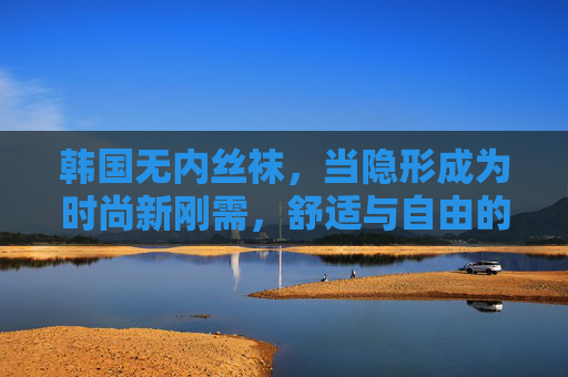 韩国无内丝袜，当隐形成为时尚新刚需，舒适与自由的完美平衡，韩国无内丝袜，隐形新刚需，舒适自由平衡