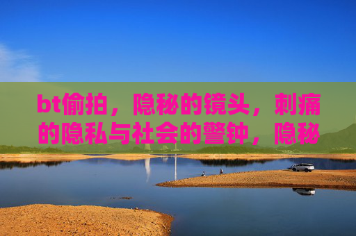 bt偷拍,隐秘的镜头,刺痛的隐私与社会的警钟,隐秘偷拍,刺痛隐私与社会警钟 bt偷拍,隐秘的镜头,刺痛的隐私与社会的警钟,隐秘偷拍,刺痛隐私与社会警钟