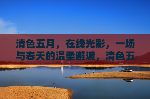 清色五月,在线光影,一场与春天的温柔邂逅,清色五月,光影里的春日温柔邂逅 清色五月,在线光影,一场与春天的温柔邂逅,清色五月,光影里的春日温柔邂逅