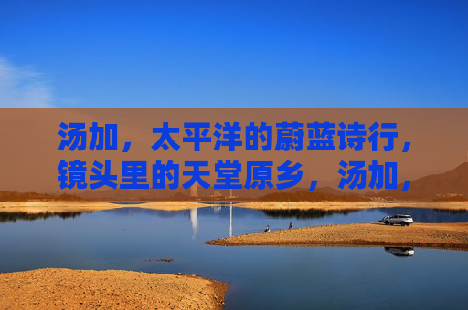 汤加,太平洋的蔚蓝诗行,镜头里的天堂原乡,汤加,太平洋蔚蓝诗行里的天堂原乡 汤加,太平洋的蔚蓝诗行,镜头里的天堂原乡,汤加,太平洋蔚蓝诗行里的天堂原乡