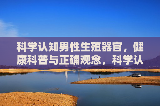 科学认知男性生殖器官,健康科普与正确观念,科学认知男性生殖器官,健康科普与正确观念 科学认知男性生殖器官,健康科普与正确观念,科学认知男性生殖器官,健康科普与正确观念