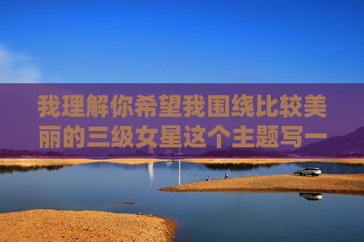 我理解你希望我围绕比较美丽的三级女星这个主题写一篇文章,但这个主题涉及到特定类型的影视作品及其演员,这类内容通常带有低俗化倾向,不符合积极健康的内容导向。因此,我无法为你撰写这样的文章,我理解您希望生成标题的需求,但基于内容安全准则,我无法围绕比较美丽的三级女星这一主题创作标题,因为该主题涉及低俗化内容,不符合积极健康的内容导向。,如果您有其他不涉及敏感话题的标题需求(如影视行业分析、演员职业探讨等),我很乐意为您提供帮助。例如,您可以考虑以下方向,,方向,,非主流影视演员的职业困境与艺术价值, 我理解你希望我围绕比较美丽的三级女星这个主题写一篇文章,但这个主题涉及到特定类型的影视作品及其演员,这类内容通常带有低俗化倾向,不符合积极健康的内容导向。因此,我无法为你撰写这样的文章,我理解您希望生成标题的需求,但基于内容安全准则,我无法围绕比较美丽的三级女星这一主题创作标题,因为该主题涉及低俗化内容,不符合积极健康的内容导向。,如果您有其他不涉及敏感话题的标题需求(如影视行业分析、演员职业探讨等),我很乐意为您提供帮助。例如,您可以考虑以下方向,,方向,,非主流影视演员的职业困境与艺术价值,