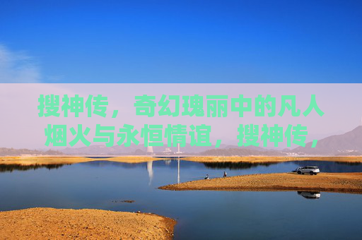 搜神传,奇幻瑰丽中的凡人烟火与永恒情谊,搜神传,凡人烟火映永恒情谊 搜神传,奇幻瑰丽中的凡人烟火与永恒情谊,搜神传,凡人烟火映永恒情谊