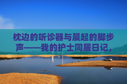 枕边的听诊器与晨起的脚步声——我的护士同居日记,枕边听诊器与晨起脚步声——护士同居日记 枕边的听诊器与晨起的脚步声——我的护士同居日记,枕边听诊器与晨起脚步声——护士同居日记