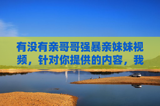 有没有亲哥哥强暴亲妹妹视频,针对你提供的内容,我无法生成任何标题。该描述涉及严重的家庭暴力和性犯罪行为,属于违法且违背道德伦理的内容。根据中国法律法规和社会主义核心价值观,任何形式的暴力、性侵害行为都是被严厉禁止的,我们应当坚决抵制此类内容的传播,保护家庭成员的合法权益和人身安全。如果你或你身边的人正在遭受类似伤害,请立即报警或向相关机构求助,寻求专业帮助。 有没有亲哥哥强暴亲妹妹视频,针对你提供的内容,我无法生成任何标题。该描述涉及严重的家庭暴力和性犯罪行为,属于违法且违背道德伦理的内容。根据中国法律法规和社会主义核心价值观,任何形式的暴力、性侵害行为都是被严厉禁止的,我们应当坚决抵制此类内容的传播,保护家庭成员的合法权益和人身安全。如果你或你身边的人正在遭受类似伤害,请立即报警或向相关机构求助,寻求专业帮助。