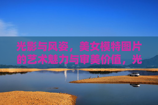 光影与风姿,美女模特图片的艺术魅力与审美价值,光影风姿,美女模特图片的艺术魅力与审美价值 光影与风姿,美女模特图片的艺术魅力与审美价值,光影风姿,美女模特图片的艺术魅力与审美价值