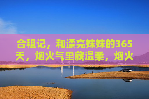合租记,和漂亮妹妹的365天,烟火气里藏温柔,烟火合租记,与她的365天温柔日常 合租记,和漂亮妹妹的365天,烟火气里藏温柔,烟火合租记,与她的365天温柔日常