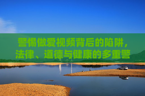警惕做爱视频背后的陷阱,法律、道德与健康的多重警示 警惕做爱视频背后的陷阱,法律、道德与健康的多重警示