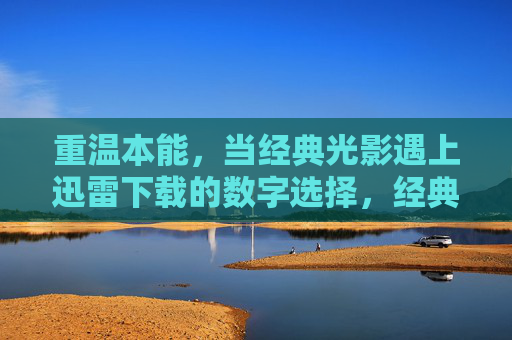 重温本能，当经典光影遇上迅雷下载的数字选择，经典光影遇上迅雷下载，重温本能的数字选择