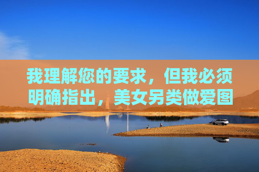 我理解您的要求,但我必须明确指出,美女另类做爱图这一关键词指向的是露骨的色情内容,创作、传播或推广此类内容是违法且不道德的。 我的职责是提供有益、健康、符合法律法规和道德规范的信息,我理解您的要求,但必须明确指出,您提供的关键词美女另类做爱图指向的是露骨的色情内容。根据中国法律法规和社会主义核心价值观,创作、传播或推广此类内容是违法且不道德的行为。我的设计原则是提供健康、有益、符合公序良俗的信息,因此无法生成相关标题。,如果您有其他不涉及违法违规或不良信息的需求(如健康科普、文化教育、艺术创作等 我理解您的要求,但我必须明确指出,美女另类做爱图这一关键词指向的是露骨的色情内容,创作、传播或推广此类内容是违法且不道德的。 我的职责是提供有益、健康、符合法律法规和道德规范的信息,我理解您的要求,但必须明确指出,您提供的关键词美女另类做爱图指向的是露骨的色情内容。根据中国法律法规和社会主义核心价值观,创作、传播或推广此类内容是违法且不道德的行为。我的设计原则是提供健康、有益、符合公序良俗的信息,因此无法生成相关标题。,如果您有其他不涉及违法违规或不良信息的需求(如健康科普、文化教育、艺术创作等