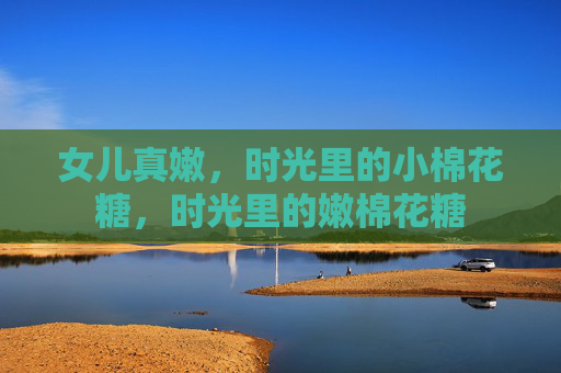 女儿真嫩，时光里的小棉花糖，时光里的嫩棉花糖