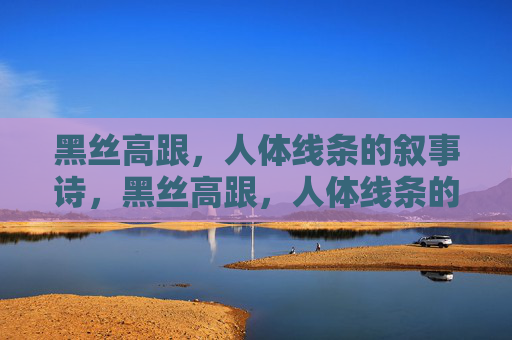 黑丝高跟,人体线条的叙事诗,黑丝高跟,人体线条的诗行 黑丝高跟,人体线条的叙事诗,黑丝高跟,人体线条的诗行