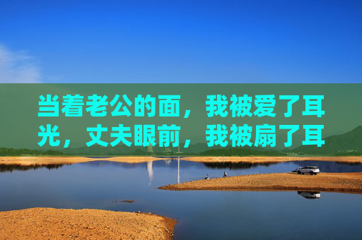 当着老公的面,我被爱了耳光,丈夫眼前,我被扇了耳光 当着老公的面,我被爱了耳光,丈夫眼前,我被扇了耳光