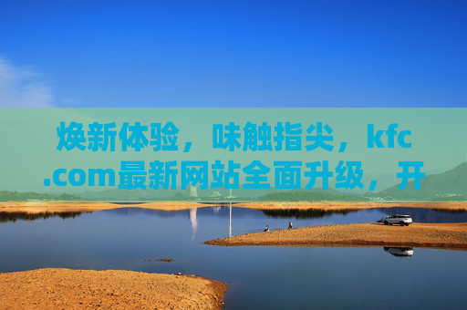焕新体验，味触指尖，kfc.com最新网站全面升级，开启数字化点餐新篇章，KFC.com全面升级，开启数字化点餐新篇章