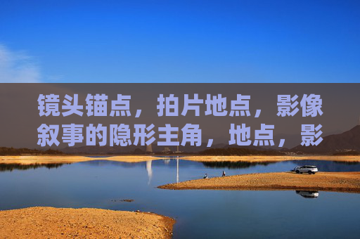 镜头锚点，拍片地点，影像叙事的隐形主角，地点，影像叙事的隐形主角与镜头锚点