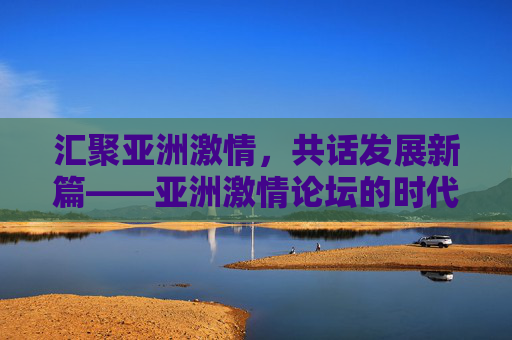 汇聚亚洲激情,共话发展新篇——亚洲激情论坛的时代使命,亚洲激情论坛,汇聚激情,共话发展新篇的时代使命 汇聚亚洲激情,共话发展新篇——亚洲激情论坛的时代使命,亚洲激情论坛,汇聚激情,共话发展新篇的时代使命