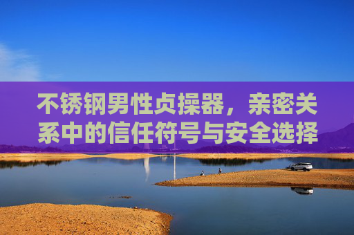 不锈钢男性贞操器,亲密关系中的信任符号与安全选择 不锈钢男性贞操器,亲密关系中的信任符号与安全选择