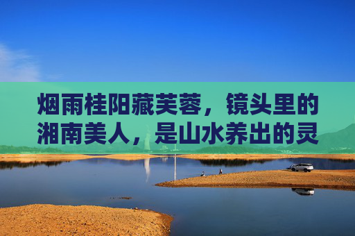 烟雨桂阳藏芙蓉,镜头里的湘南美人,是山水养出的灵动,烟雨桂阳芙蓉韵,山水灵动画湘南美人 烟雨桂阳藏芙蓉,镜头里的湘南美人,是山水养出的灵动,烟雨桂阳芙蓉韵,山水灵动画湘南美人