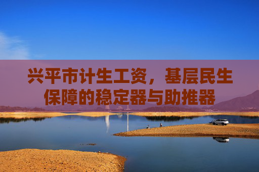 兴平市计生工资,基层民生保障的稳定器与助推器 兴平市计生工资,基层民生保障的稳定器与助推器