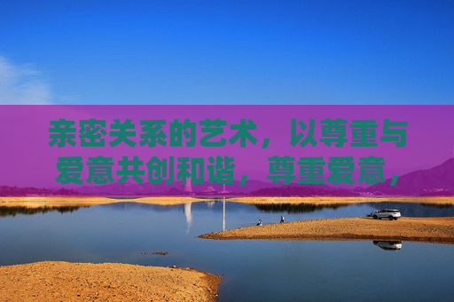 亲密关系的艺术,以尊重与爱意共创和谐,尊重爱意,共创亲密关系的和谐艺术 亲密关系的艺术,以尊重与爱意共创和谐,尊重爱意,共创亲密关系的和谐艺术