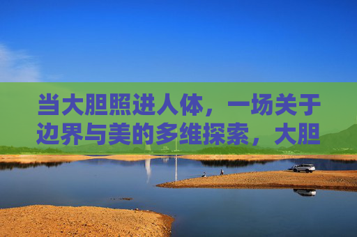 当大胆照进人体,一场关于边界与美的多维探索,大胆照进人体,边界与美的多维探索 当大胆照进人体,一场关于边界与美的多维探索,大胆照进人体,边界与美的多维探索