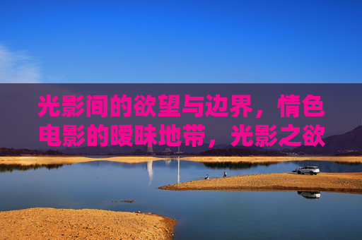 光影间的欲望与边界,情色电影的暧昧地带,光影之欲,情色电影的暧昧边界 光影间的欲望与边界,情色电影的暧昧地带,光影之欲,情色电影的暧昧边界