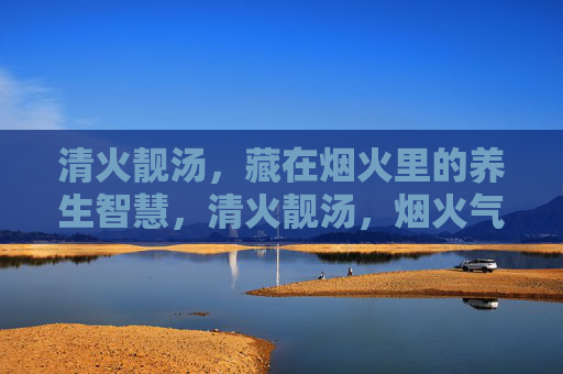 清火靓汤,藏在烟火里的养生智慧,清火靓汤,烟火气里的养生智慧 清火靓汤,藏在烟火里的养生智慧,清火靓汤,烟火气里的养生智慧