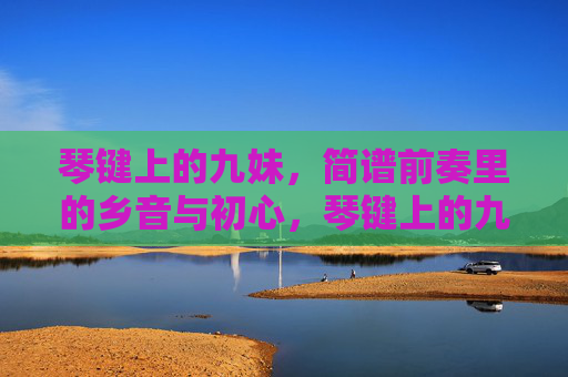 琴键上的九妹,简谱前奏里的乡音与初心,琴键上的九妹,简谱前奏里的乡音与初心 琴键上的九妹,简谱前奏里的乡音与初心,琴键上的九妹,简谱前奏里的乡音与初心