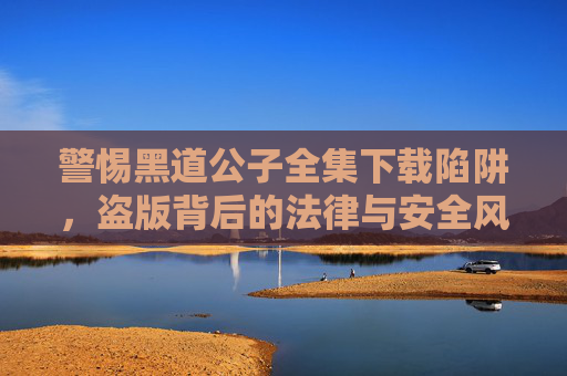 警惕黑道公子全集下载陷阱,盗版背后的法律与安全风险,警惕黑道公子全集下载陷阱,盗版法律与安全风险 警惕黑道公子全集下载陷阱,盗版背后的法律与安全风险,警惕黑道公子全集下载陷阱,盗版法律与安全风险