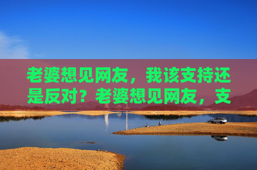 老婆想见网友，我该支持还是反对？老婆想见网友，支持还是反对？