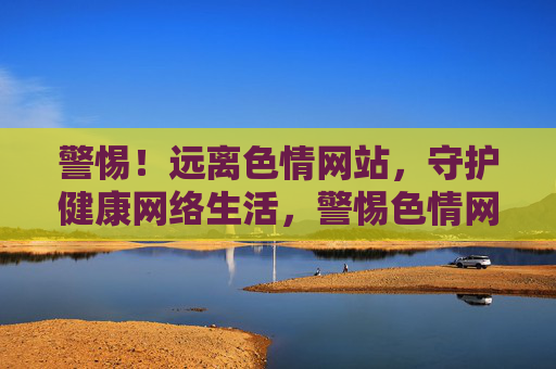 警惕！远离色情网站，守护健康网络生活，警惕色情网站，守护健康网络生活
