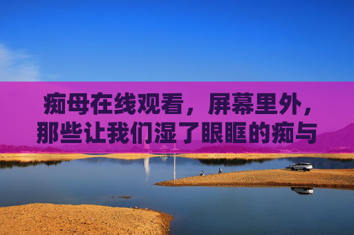 痴母在线观看,屏幕里外,那些让我们湿了眼眶的痴与爱,痴母的痴与爱,屏幕里外的泪光 痴母在线观看,屏幕里外,那些让我们湿了眼眶的痴与爱,痴母的痴与爱,屏幕里外的泪光