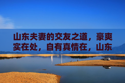 山东夫妻的交友之道,豪爽实在处,自有真情在,山东夫妻交友之道,豪爽实在蕴真情 山东夫妻的交友之道,豪爽实在处,自有真情在,山东夫妻交友之道,豪爽实在蕴真情
