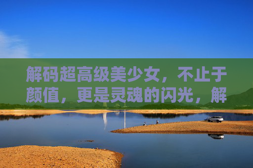 解码超高级美少女,不止于颜值,更是灵魂的闪光,解码超高级美少女,灵魂的闪光 解码超高级美少女,不止于颜值,更是灵魂的闪光,解码超高级美少女,灵魂的闪光