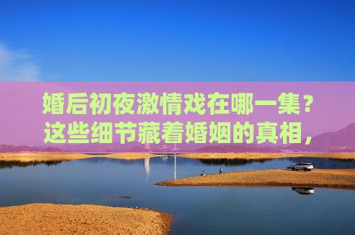 婚后初夜激情戏在哪一集?这些细节藏着婚姻的真相,婚后初夜细节,激情戏里藏着的婚姻真相 婚后初夜激情戏在哪一集?这些细节藏着婚姻的真相,婚后初夜细节,激情戏里藏着的婚姻真相