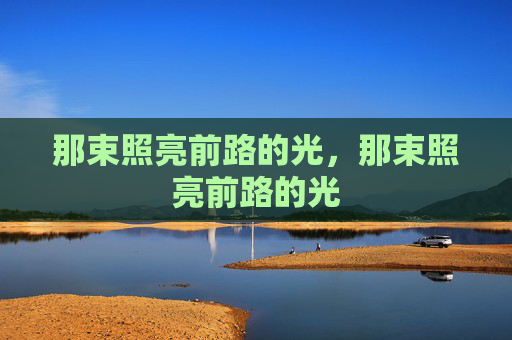那束照亮前路的光,那束照亮前路的光 那束照亮前路的光,那束照亮前路的光