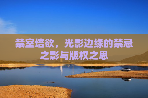禁室培欲,光影边缘的禁忌之影与版权之思 禁室培欲,光影边缘的禁忌之影与版权之思