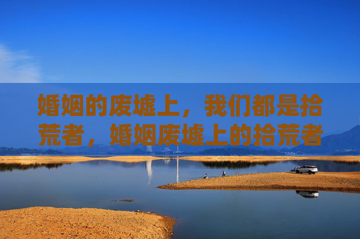 婚姻的废墟上，我们都是拾荒者，婚姻废墟上的拾荒者