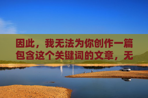 因此,我无法为你创作一篇包含这个关键词的文章,无法创作包含关键词的文章 因此,我无法为你创作一篇包含这个关键词的文章,无法创作包含关键词的文章
