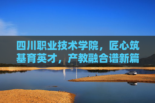 四川职业技术学院，匠心筑基育英才，产教融合谱新篇，四川职业技术学院，匠心筑基育英才 产教融合谱新篇