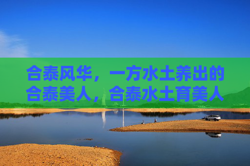 合泰风华，一方水土养出的合泰美人，合泰水土育美人