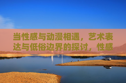 当性感与动漫相遇,艺术表达与低俗边界的探讨,性感与动漫的碰撞,艺术表达与低俗边界的探讨 当性感与动漫相遇,艺术表达与低俗边界的探讨,性感与动漫的碰撞,艺术表达与低俗边界的探讨