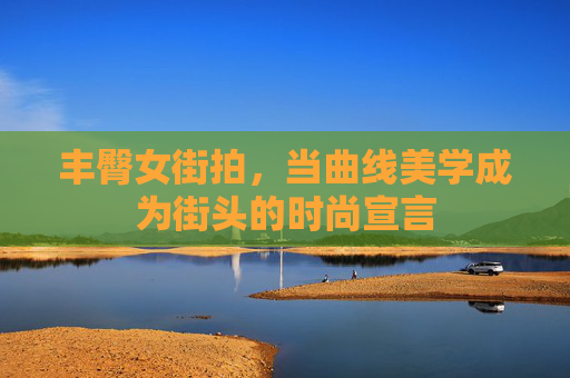 丰臀女街拍，当曲线美学成为街头的时尚宣言