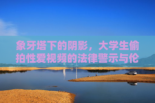 象牙塔下的阴影，大学生偷拍性爱视频的法律警示与伦理反思，象牙塔下的阴影，大学生偷拍性爱视频的法律警示与伦理反思