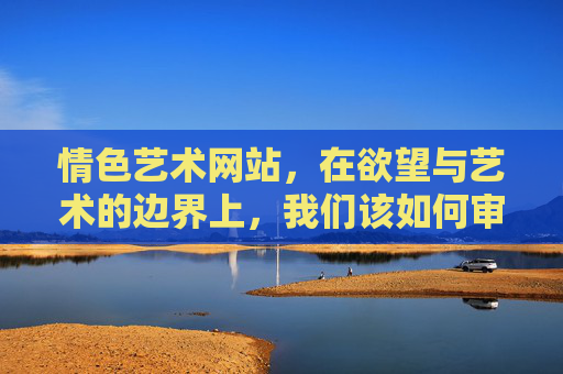 情色艺术网站，在欲望与艺术的边界上，我们该如何审视？欲望与艺术的边界，情色艺术的审视